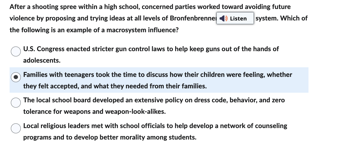 After a shooting spree within a high school, concerned parties worked toward avoiding future
violence by proposing and trying ideas at all levels of Bronfenbrenner Listen system. Which of
the following is an example of a macrosystem influence?
U.S. Congress enacted stricter gun control laws to help keep guns out of the hands of
adolescents.
Families with teenagers took the time to discuss how their children were feeling, whether
they felt accepted, and what they needed from their families.
The local school board developed an extensive policy on dress code, behavior, and zero
tolerance for weapons and weapon-look-alikes.
Local religious leaders met with school officials to help develop a network of counseling
programs and to develop better morality among students.