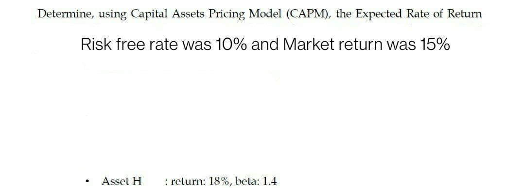Determine, using Capital Assets Pricing Model (CAPM), the Expected Rate of Return
Risk free rate was 10% and Market return was 15%
Asset H
: return: 18%, beta: 1.4
