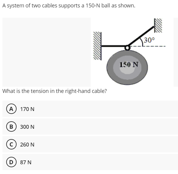 A system of two cables supports a 150-N ball as shown.
30°
150 N
What is the tension in the right-hand cable?
(A) 170 N
B) 300 N
c) 260 N
D) 87 N
