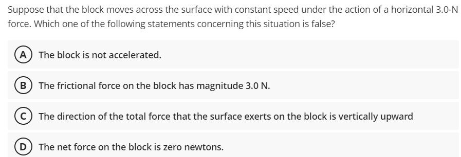 Suppose that the block moves across the surface with constant speed under the action of a horizontal 3.0-N
force. Which one of the following statements concerning this situation is false?
A The block is not accelerated.
The frictional force on the block has magnitude 3.0 N.
C The direction of the total force that the surface exerts on the block is vertically upward
D The net force on the block is zero newtons.
