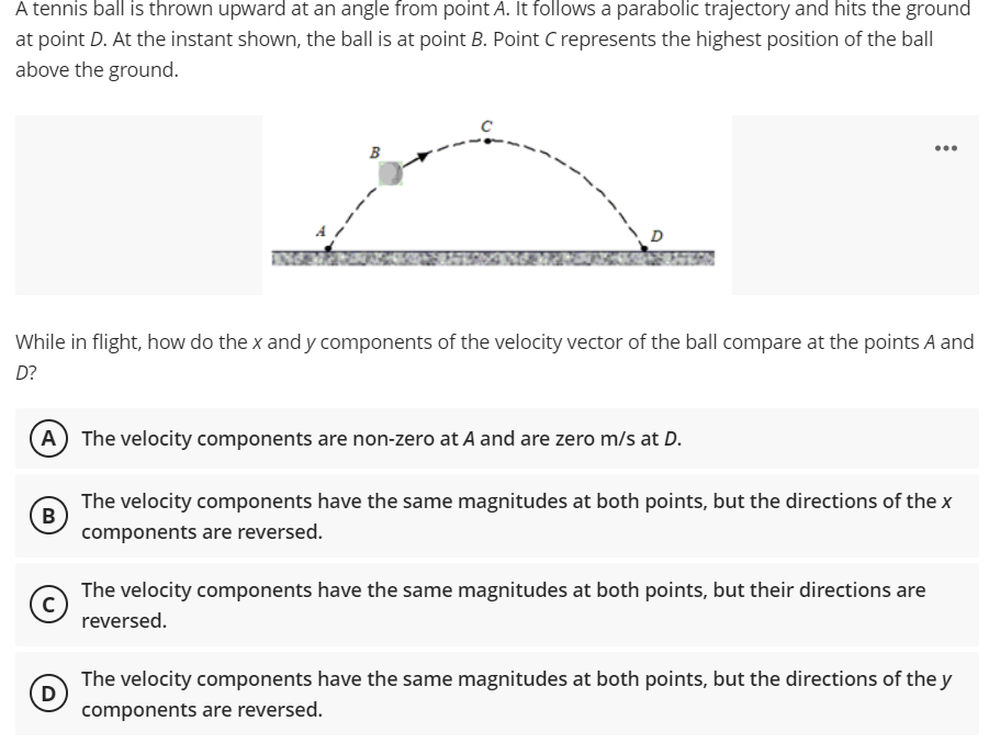 A tennis ball is thrown upward at an angle from point A. It follows a parabolic trajectory and hits the ground
at point D. At the instant shown, the ball is at point B. Point C represents the highest position of the ball
above the ground.
...
B
D
INGE
While in flight, how do the x and y components of the velocity vector of the ball compare at the points A and
D?
A The velocity components are non-zero at A and are zero m/s at D.
The velocity components have the same magnitudes at both points, but the directions of the x
B
components are reversed.
The velocity components have the same magnitudes at both points, but their directions are
reversed.
D
The velocity components have the same magnitudes at both points, but the directions of the y
components are reversed.
