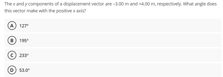 The x and y components of a displacement vector are -3.00 m and +4.00 m, respectively. What angle does
this vector make with the positive x axis?
A) 127°
B) 195°
233°
D) 53.0°
