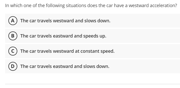 In which one of the following situations does the car have a westward acceleration?
(A) The car travels westward and slows down.
(B The car travels eastward and speeds up.
c) The car travels westward at constant speed.
(D The car travels eastward and slows down.
