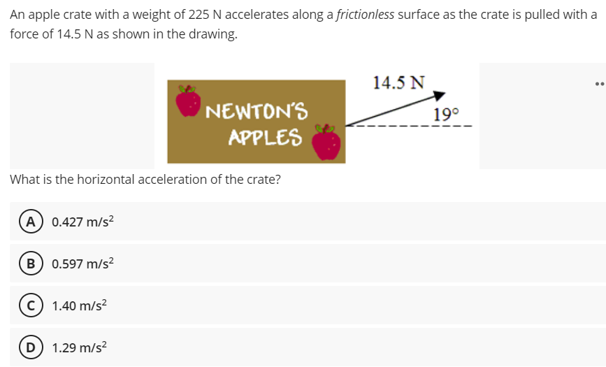 An apple crate with a weight of 225 N accelerates along a frictionless surface as the crate is pulled with a
force of 14.5 N as shown in the drawing.
14.5 N
NEWTON'S
19°
APPLES
What is the horizontal acceleration of the crate?
A 0.427 m/s?
B 0.597 m/s?
C 1.40 m/s?
D 1.29 m/s?
