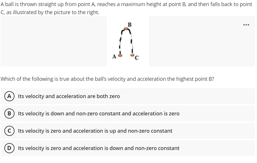 A ball is thrown straight up from point A, reaches a maximum height at point B, and then falls back to point
C, as illustrated by the picture to the right.
B
...
Which of the following is true about the ball's velocity and acceleration the highest point B?
A Its velocity and acceleration are both zero
B Its velocity is down and non-zero constant and acceleration is zero
C) Its velocity is zero and acceleration is up and non-zero constant
D Its velocity is zero and acceleration is down and non-zero constant
