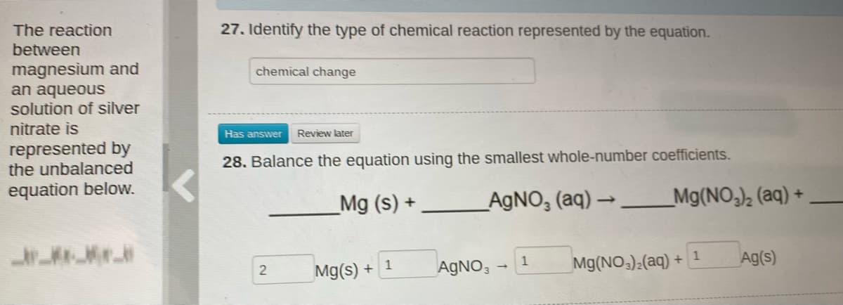 The reaction
27. Identify the type of chemical reaction represented by the equation.
between
magnesium and
an aqueous
solution of silver
chemical change
nitrate is
Has answer
Review later
represented by
the unbalanced
28. Balance the equation using the smallest whole-number coefficients.
equation below.
_Mg (s) +
_AGNO, (aq) → __Mg(NO,)½ (aq) +
1
Mg(NO):(aq) +
1
Ag(s)
Mg(s) + 1
AGNO,
