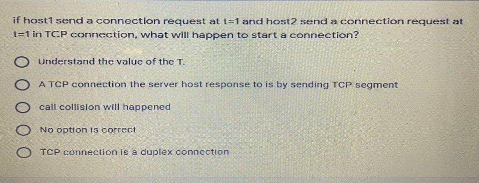 if host1 send a connection request at t=1 and host2 send a connection request at
t=1 in TCP connection, what will happen to start a connection?
Understand the value of the T.
A TCP connection the server host response to is by sending TCP segment
call collision will happened
No option is correct
TCP connection is a duplex connection
