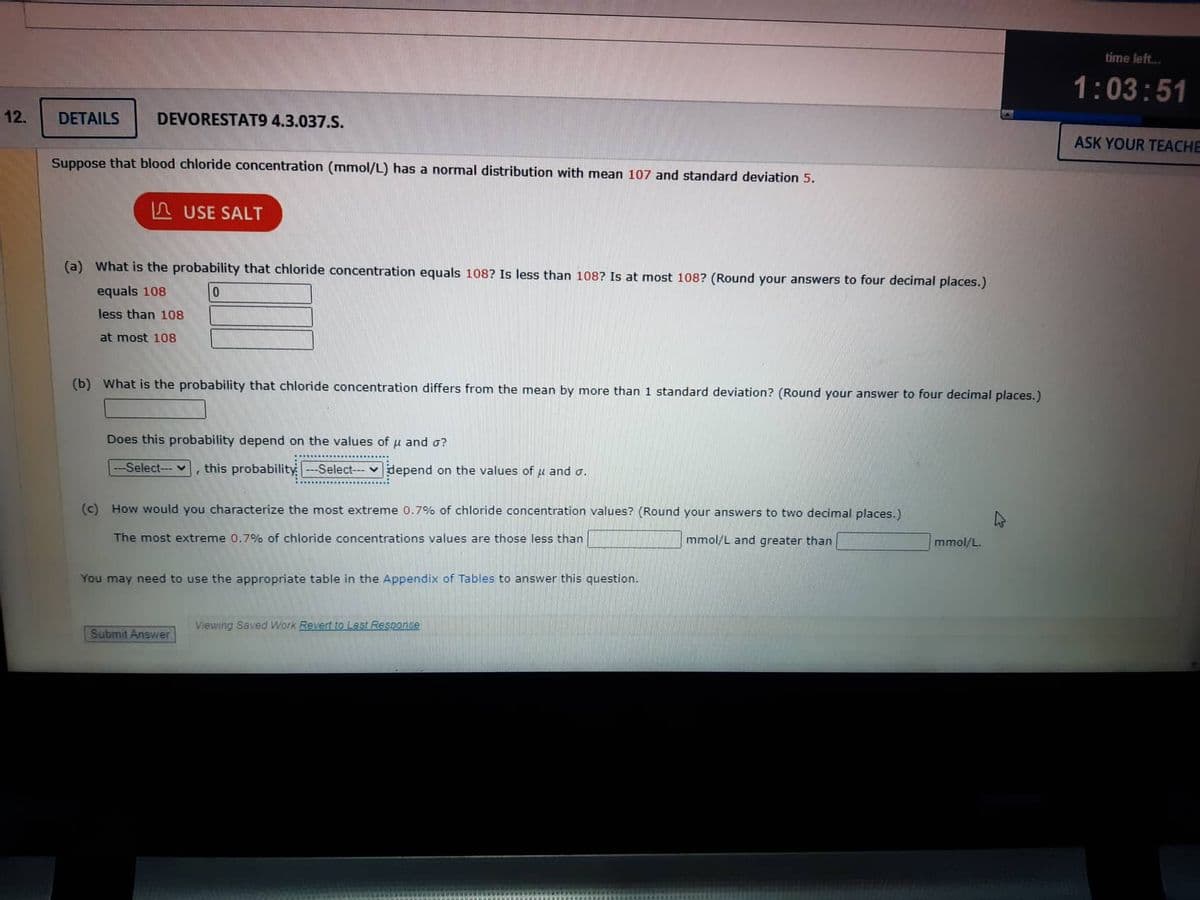 12.
DETAILS DEVORESTAT9 4.3.037.S.
Suppose that blood chloride concentration (mmol/L) has a normal distribution with mean 107 and standard deviation 5.
USE SALT
(a) What is the probability that chloride concentration equals 108? Is less than 108? Is at most 108? (Round your answers to four decimal places.)
equals 108
0
less than 108
at most 108
(b) What is the probability that chloride concentration differs from the mean by more than 1 standard deviation? (Round your answer to four decimal places.)
Does this probability depend on the values of u and o?
-Select-v this probability ---Select---depend on the values of μ and o.
(c) How would you characterize the most extreme 0.7% of chloride concentration values? (Round your answers to two decimal places.)
The most extreme 0.7% of chloride concentrations values are those less than
mmol/L and greater than |
You may need to use the appropriate table in the Appendix of Tables to answer this question.
Submit Answer
Viewing Saved Work Revert to Last Response
mmol/L.
time left...
1:03:51
ASK YOUR TEACHE