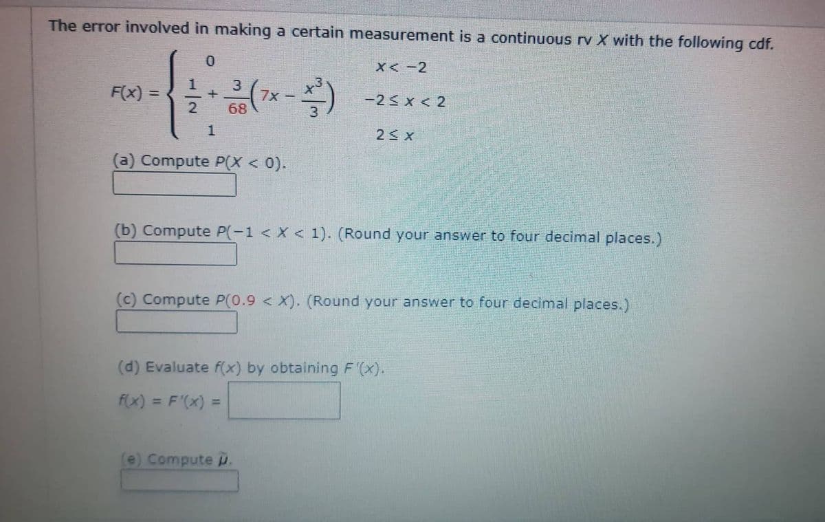 The error involved in making a certain measurement is a continuous rv X with the following cdf.
X<-2
-2≤ x < 2
F(x)=
+
1
3
68
C
(a) Compute P(X < 0).
*)
2≤x
(b) Compute P(-1 < X < 1). (Round your answer to four decimal places.)
(e) Compute p.
(c) Compute P(0.9 < X). (Round your answer to four decimal places.)
(d) Evaluate f(x) by obtaining F'(x).
f(x) = F'(x) =