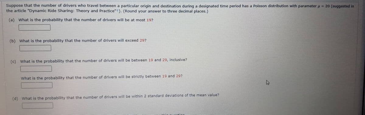 Suppose that the number of drivers who travel between a particular origin and destination during a designated time period has a Poisson distribution with parameter μ = 20 (suggested in
the article "Dynamic Ride Sharing: Theory and Practice"). (Round your answer to three decimal places.)
(a) What is the probability that the number of drivers will be at most 19?
(b) What is the probability that the number of drivers will exceed 29?
(c) What is the probability that the number of drivers will be between 19 and 29, inclusive?
What is the probability that the number of drivers will be strictly between 19 and 29?
(d) What is the probability that the number of drivers will be within 2 standard deviations of the mean value?