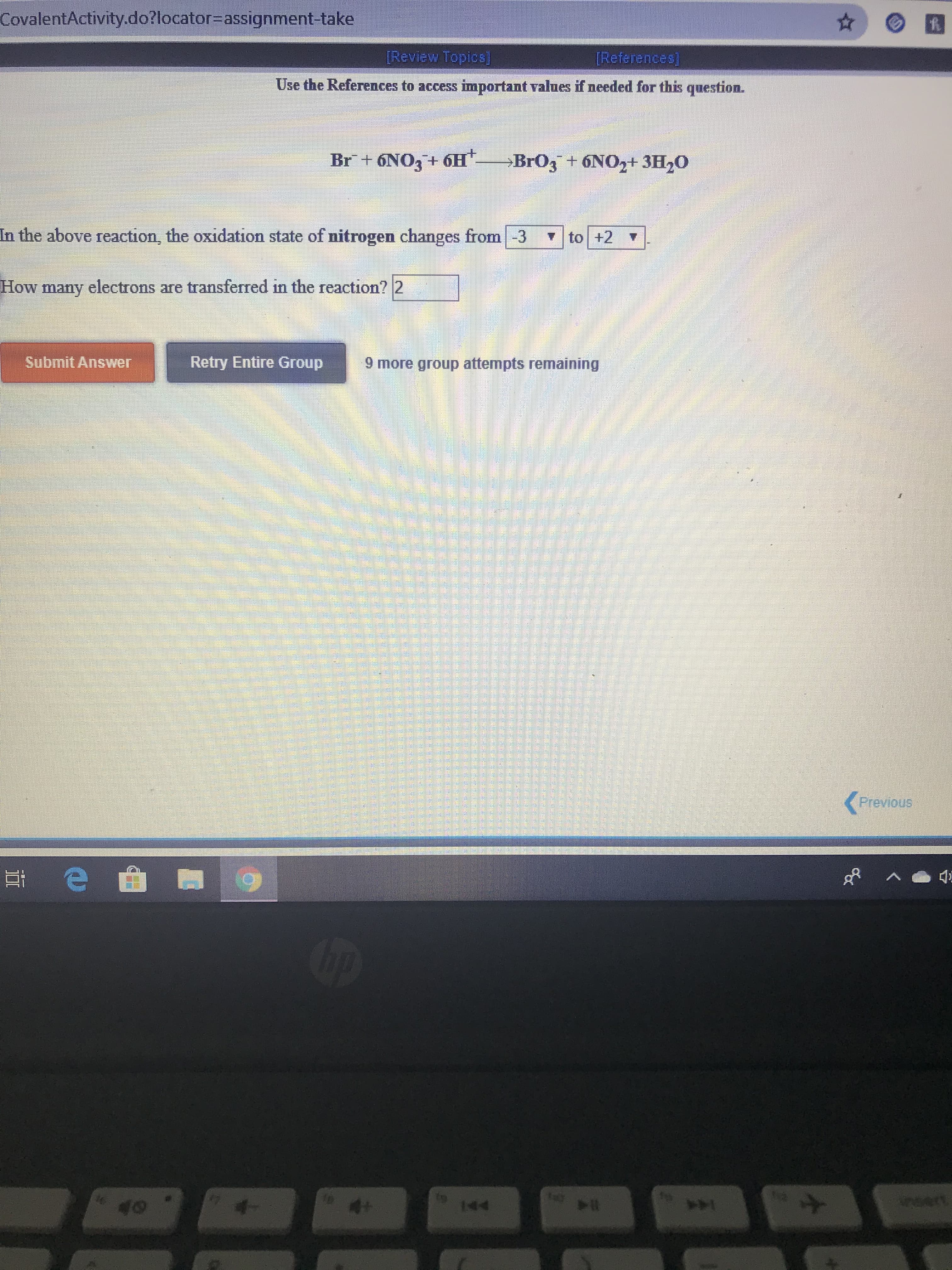 CovalentActivity.do?locator3Dassignment-take
[Review Topics]
[References]
Use the References to access important values if needed for this question.
Br + 6NO3 + 6H
→BR03 + 6NO2+ 3H20
In the above reaction, the oxidation state of nitrogen changes from -3
7 to +2
How many electrons are transferred in the reaction? 2
Submit Answer
Retry Entire Group
9 more group attempts remaining
<Previous
4+
wwert
144
