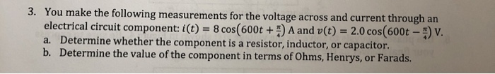 3. You make the following measurements for the voltage across and current through an
electrical circuit component: i(t) = 8 cos(600t +) A and v(t) = 2.0 cos(600t – ) v.
a. Determine whether the component is a resistor, inductor, or capacitor.
b. Determine the value of the component in terms of Ohms, Henrys, or Farads.
