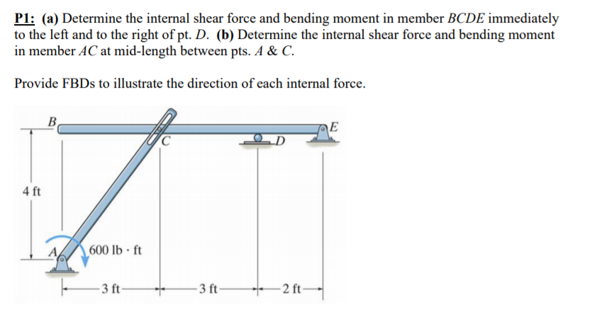 P1: (a) Determine the internal shear force and bending moment in member BCDE immediately
to the left and to the right of pt. D. (b) Determine the internal shear force and bending moment
in member AC at mid-length between pts. A & C.
Provide FBDS to illustrate the direction of each internal force.
B
4 ft
600 lb · ft
- 3 ft-
- 3 ft-
- 2 ft-
