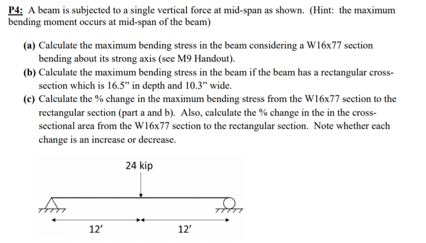 P4: A beam is subjected to a single vertical force at mid-span as shown. (Hint: the maximum
bending moment occurs at mid-span of the beam)
(a) Calculate the maximum bending stress in the beam considering a W16x77 section
bending about its strong axis (see M9 Handout).
(b) Calculate the maximum bending stress in the beam if the beam has a rectangular cross-
section which is 16.5" in depth and 10.3" wide.
(c) Calculate the % change in the maximum bending stress from the W16x77 section to the
rectangular section (part a and b). Also, calculate the % change in the in the cross-
sectional area from the W16x77 section to the rectangular section. Note whether each
change is an increase or decrease.
24 kip
for
12'
12'
