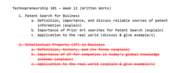 Technopreneurship 101 - Week 12 (Written Works)
1. Patent Search for Business
a. Definition, importance, and discuss reliable sources of patent
information (explain)
b. Importance of Prior Art searches for Patent Search (explain)
c. Application to the real world (discuss & give example/s)
2- Intellectual Property (IP) in Business
a. Definition, history, and its forms (explain)
b. Importance of IP for companies in today's głobal knowledge
economy (explain)
e Application to-the real world(explain & giveexample/s)
