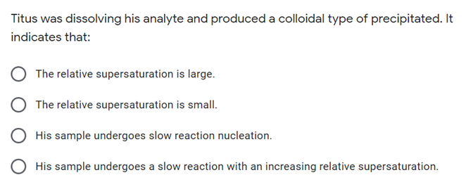 Titus was dissolving his analyte and produced a colloidal type of precipitated. It
indicates that:
The relative supersaturation is large.
The relative supersaturation is small.
His sample undergoes slow reaction nucleation.
O His sample undergoes a slow reaction with an increasing relative supersaturation.
