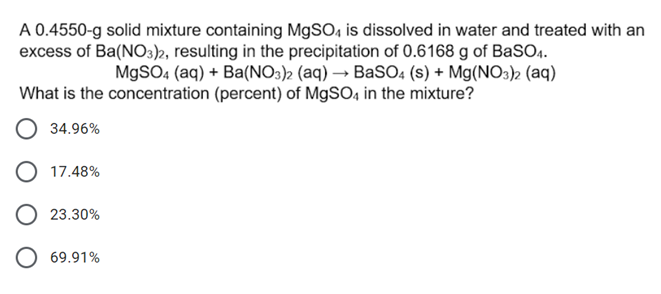 A 0.4550-g solid mixture containing MgSO, is dissolved in water and treated with an
excess of Ba(NO3)2, resulting in the precipitation of 0.6168 g of BaSO.
MgSO4 (aq) + Ba(NO3)2 (aq) → BASO4 (s) + Mg(NO3)2 (aq)
What is the concentration (percent) of M9SO, in the mixture?
34.96%
O 17.48%
O 23.30%
O 69.91%
