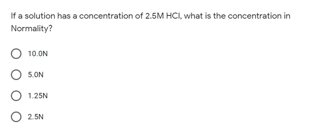 If a solution has a concentration of 2.5M HCI, what is the concentration in
Normality?
10.0N
5.0N
1.25N
O 2.5N
