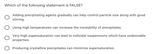 Which of the following statement is FALSE?
Adding precipitating agents gradually can help control particle size along with good
stirring.
Using high temperatures can increase the insolubility of precipitates.
Very high supersaturation can lead to colloidal suspensions which have undesirable
properties.
Producing crystalline precipitates can minimize supersaturation.
