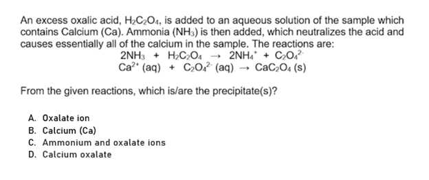An excess oxalic acid, H2C2O4, is added to an aqueous solution of the sample which
contains Calcium (Ca). Ammonia (NH3) is then added, which neutralizes the acid and
causes essentially all of the calcium in the sample. The reactions are:
2NH3 + H2C2O4 → 2NH, + C20,?
Ca?" (aq) + C»0,² (aq) → CaC,O, (s)
From the given reactions, which is/are the precipitate(s)?
A. Oxalate ion
B. Calcium (Ca)
C. Ammonium and oxalate ions
D. Calcium oxalate

