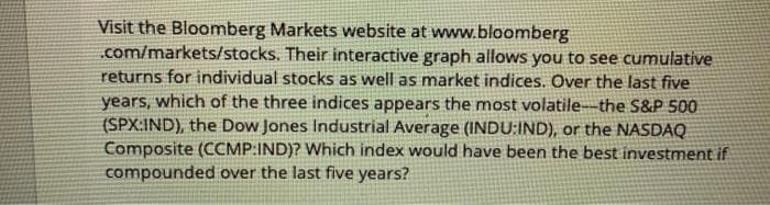 Visit the Bloomberg Markets website at www.bloomberg
.com/markets/stocks. Their interactive graph allows you to see cumulative
returns for individual stocks as well as market indices. Over the last five
years, which of the three indices appears the most volatile-the S&P 500
(SPX:IND), the Dow Jones Industrial Average (INDU:IND), or the NASDAQ
Composite (CCMP:IND)? Which index would have been the best investment if
compounded over the last five years?
