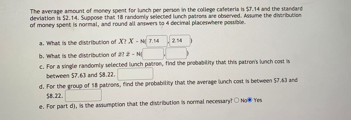 The average amount of money spent for lunch per person in the college cafeteria is $7.14 and the standard
deviation is $2.14. Suppose that 18 randomly selected lunch patrons are observed. Assume the distribution
of money spent is normal, and round all answers to 4 decimal placeswhere possible.
a. What is the distribution of X? X - N( 7.14
2.14
b. What is the distribution of ? N(
c. For a single randomly selected lunch patron, find the probability that this patron's lunch cost is
between $7.63 and $8.22.
d. For the group of 18 patrons, find the probability that the average lunch cost is between $7.63 and
$8.22.
e. For part d), is the assumption that the distribution is normal necessary? O NoO Yes
