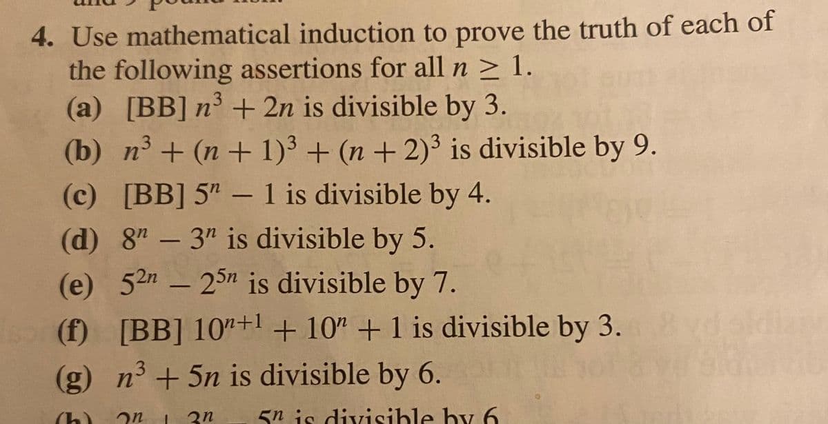 4. Use mathematical induction to prove the truth of each of
the following assertions for all n ≥ 1.
3
(a) [BB] n³ + 2n is divisible by 3.
(b) n³+ (n+1)³ + (n + 2)³ is divisible by 9.
(c) [BB] 5" - 1 is divisible by 4.
(d) 8"-3" is divisible by 5.
(e) 52n - 25n is divisible by 7.
(f) [BB] 10+1 + 10 + 1 is divisible by 3.
(g) n³ +5n is divisible by 6.
(h) on
2n 5n is divisible by 6
diary