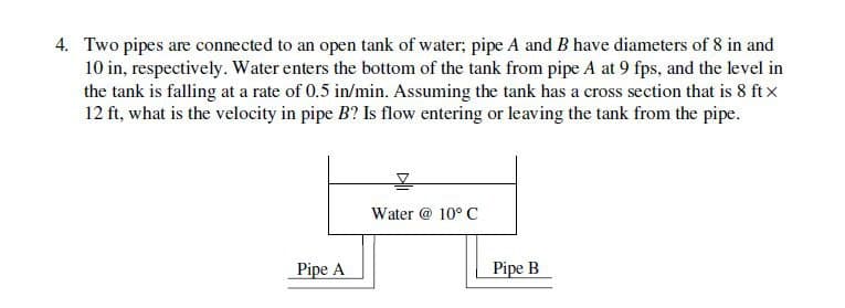 4. Two pipes are connected to an open tank of water; pipe A and B have diameters of 8 in and
10 in, respectively. Water enters the bottom of the tank from pipe A at 9 fps, and the level in
the tank is falling at a rate of 0.5 in/min. Assuming the tank has a cross section that is 8 ft x
12 ft, what is the velocity in pipe B? Is flow entering or leaving the tank from the pipe.
Water @ 10° C
Pipe A
Pipe B
