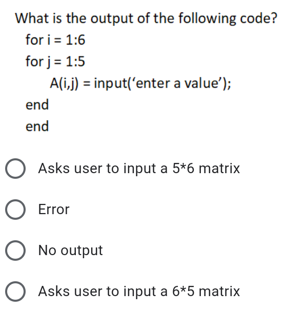 What is the output of the following code?
for i = 1:6
for j = 1:5
A(i,j) = input('enter a value');
end
end
O Asks user to input a 5*6 matrix
O Error
O No output
O Asks user to input a 6*5 matrix
