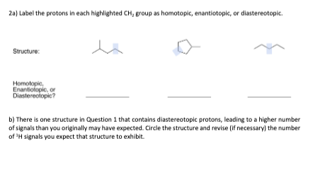 2a) Label the protons in each highlighted CH, group as homotopic, enantiotopic, or diastereotopic.
Structure:
Homotopic,
Enantiotopic, or
Diastereotopic?
b) There is one structure in Question 1 that contains diastereotopic protons, leading to a higher number
of signals than you originally may have expected. Circle the structure and revise (if necessary) the number
of ¹H signals you expect that structure to exhibit.