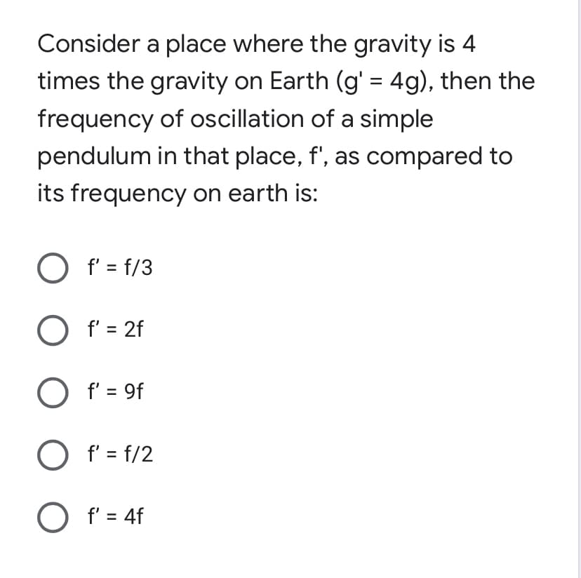 Consider a place where the gravity is 4
times the gravity on Earth (g' = 4g), then the
frequency of oscillation of a simple
pendulum in that place, f', as compared to
its frequency on earth is:
O f' = f/3
O f' = 2f
O f' = 9f
O f' = f/2
O f' = 4f
