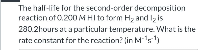 The half-life for the second-order decomposition
reaction of 0.200 M HI to form H2 and I2 is
280.2hours at a particular temperature. What is the
rate constant for the reaction? (in M-1s-1)
