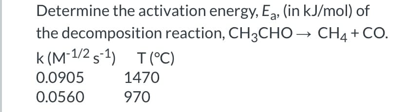 Determine the activation energy, Ea, (in kJ/mol) of
the decomposition reaction, CH3CHO → CH4+ CO.
k (M 1/2 s-1) T (°C)
0.0905
1470
0.0560
970
