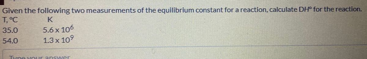 Given the following two measurements of the equilibrium constant for a reaction, calculate DH° for the reaction.
T,°C
K
5.6 x 106
1.3х 109
35.0
54.0
Tvne v Our an swer
