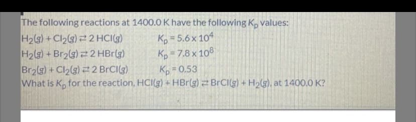 The following reactions at 1400.0 K have the following K, values:
H2(g) + Cl2(g) 2 2 HCI(g)
H2(g) + Br2(g) 2 HBr(g)
Br2(g) + Cl2(g) 2 BRCI(g)
What is K, for the reaction, HCI(g) + HBr(g)BrCI(g) +H2(g), at 1400.0 K?
K, = 5.6x 104
Kp = 7.8 x 108
Kp = 0.53
