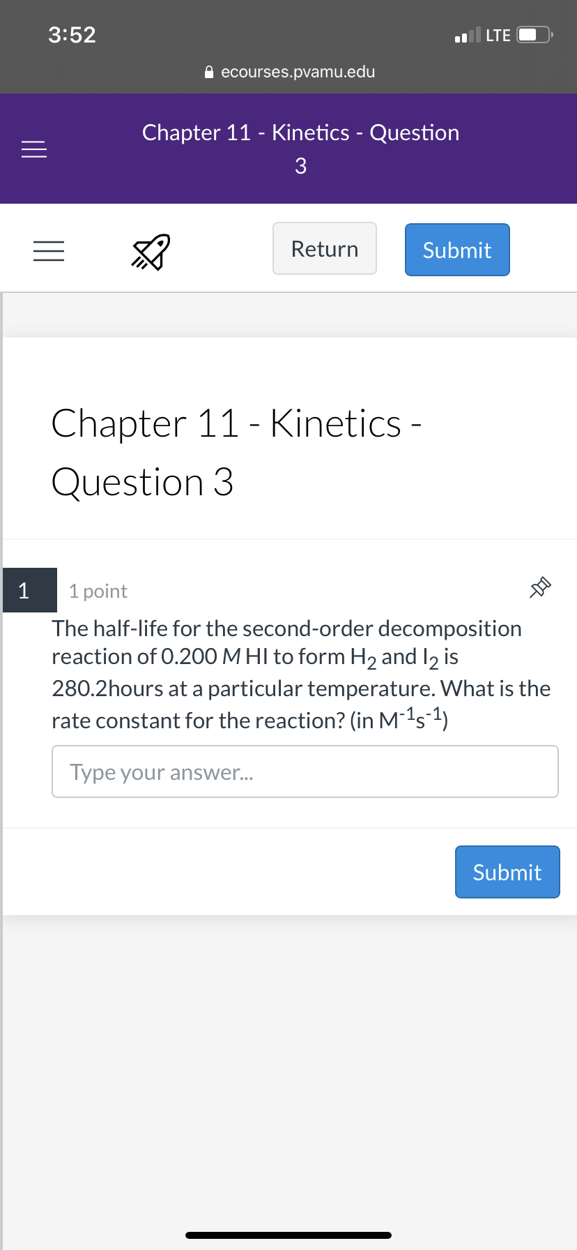 3:52
LTE
A ecourses.pvamu.edu
Chapter 11 - Kinetics - Question
3
Return
Submit
Chapter 11 - Kinetics -
Question 3
1
1 point
The half-life for the second-order decomposition
reaction of 0.200 M HI to form H2 and I2 is
280.2hours at a particular temperature. What is the
rate constant for the reaction? (in M¯1s-1)
Type your answer...
Submit
