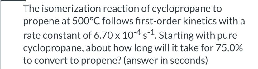 The isomerization reaction of cyclopropane to
propene at 500°C follows first-order kinetics with a
rate constant of 6.70 x 104 s1. Starting with pure
cyclopropane, about how long will it take for 75.0%
to convert to propene? (answer in seconds)

