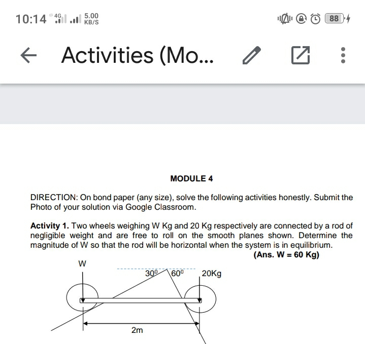 10:14"il .ll KB/S
1 4G
5.00
88 4
Activities (Mo...
MODULE 4
DIRECTION: On bond paper (any size), solve the following activities honestly. Submit the
Photo of your solution via Google Classroom.
Activity 1. Two wheels weighing W Kg and 20 Kg respectively are connected by a rod of
negligible weight and are free to roll on the smooth planes shown. Determine the
magnitude of W so that the rod will be horizontal when the system is in equilibrium.
(Ans. W = 60 Kg)
300
600
20Kg
2m
...
