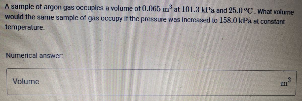 A sample of argon gas occupies a volume of 0.065 m at 101.3 kPa and 25.0 °C.What volume
would the same sample of gas occupy if the pressure was increased to 158.0 kPa at constant
temperature.
Numerical answer:
Volume
3.
