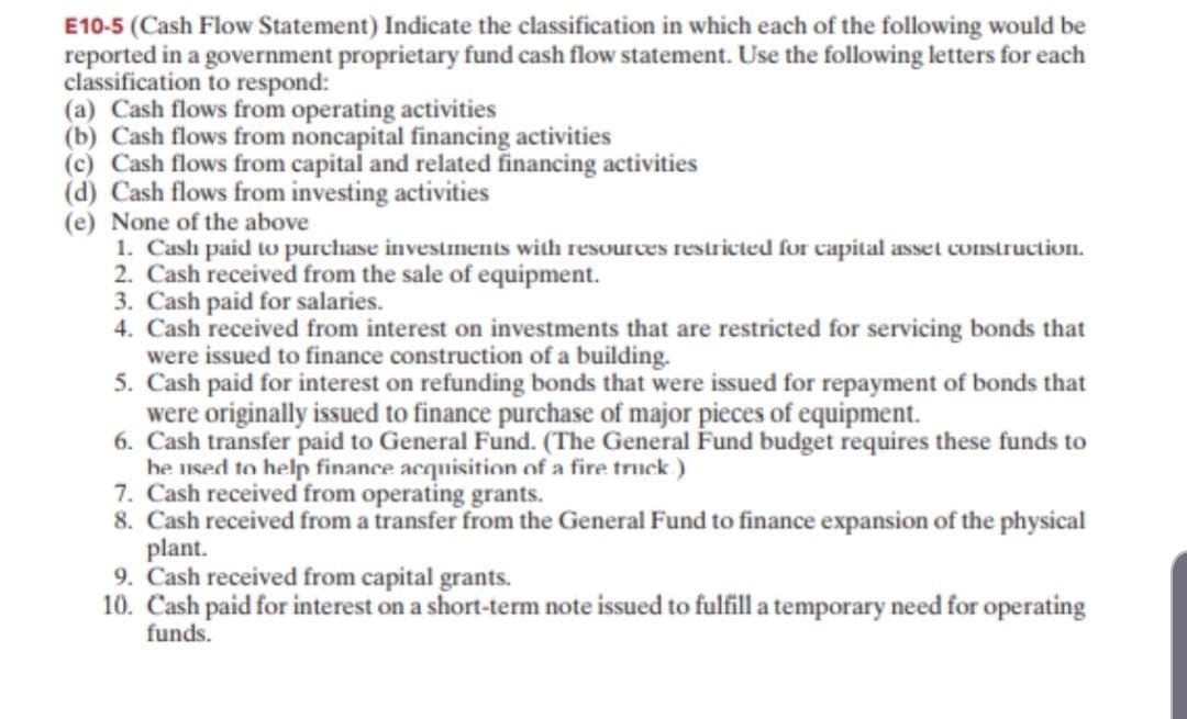 E10-5 (Cash Flow Statement) Indicate the classification in which each of the following would be
reported in a government proprietary fund cash flow statement. Use the following letters for each
classification to respond:
(a) Cash flows from operating activities
(b) Cash flows from noncapital financing activities
(c) Cash flows from capital and related financing activities
(d) Cash flows from investing activities
(e) None of the above
1. Cash paid to purchase investments with resources restricted for capital asset construction.
2. Cash received from the sale of equipment.
3. Cash paid for salaries.
4. Cash received from interest on investments that are restricted for servicing bonds that
were issued to finance construction of a building.
5. Cash paid for interest on refunding bonds that were issued for repayment of bonds that
were originally issued to finance purchase of major pieces of equipment.
6. Cash transfer paid to General Fund. (The General Fund budget requires these funds to
he used to helpr finance acquisition of a fire truck)
7. Cash received from operating grants.
8. Cash received from a transfer from the General Fund to finance expansion of the physical
plant.
9. Cash received from capital grants.
10. Cash paid for interest on a short-term note issued to fulfill a temporary need for operating
funds.
