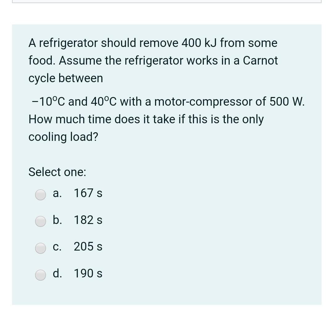 A refrigerator should remove 400 kJ from some
food. Assume the refrigerator works in a Carnot
cycle between
-10°C and 40°C with a motor-compressor of 500 W.
How much time does it take if this is the only
cooling load?
Select one:
a.
167 s
b. 182 s
С.
205 s
d. 190 s
