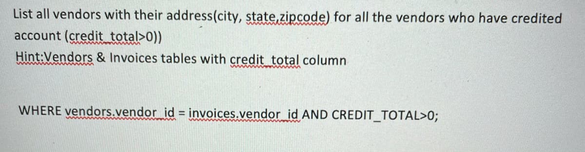 List all vendors with their address(city, state,zipcode) for all the vendors who have credited
account (credit total>0))
Hint:Vendors & Invoices tables with credit total column
WHERE vendors.vendor id = invoices.vendor id AND CREDIT_TOTAL>0;
%3D
