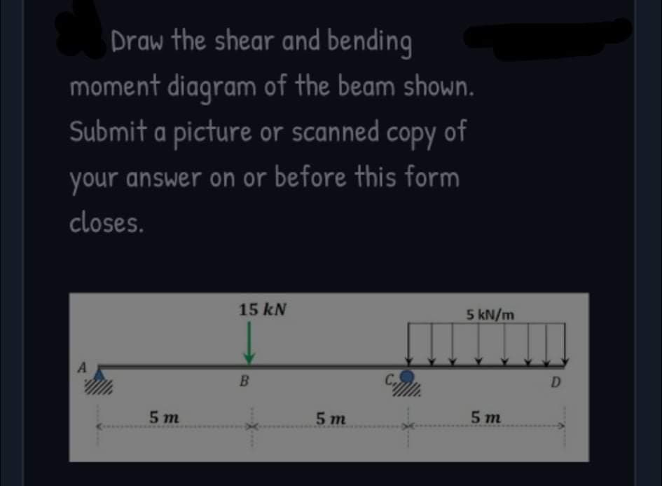 Draw the shear and bending
moment diagram of the beam shown.
Submit a picture or scanned copy of
your answer on or before this form
closes.
15 kN
5 kN/m
A
D
5 m
5 m
5 т
