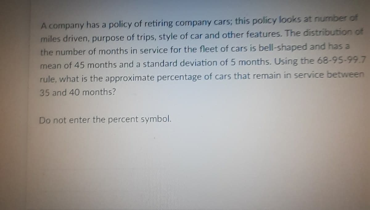 A company has a policy of retiring company cars; this policy looks at number of
miles driven, purpose of trips, style of car and other features. The distribution of
the number of months in service for the fleet of cars is bell-shaped and has a
mean of 45 months and a standard deviation of 5 months. Using the 68-95-99.7
rule, what is the approximate percentage of cars that remain in service between
35 and 40 months?
Do not enter the percent symbol.
