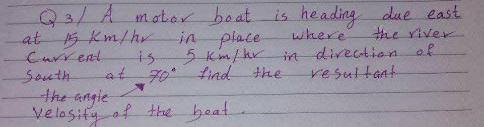 Q3/Amotor boat is heading due east
at
Current
South
the angle
velosity of the beat
in place
5Km/hr
the river
15 Km/hr
where
directionof
is
in
at
70°find the
resultant
