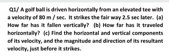 Q1/ A golf ball is driven horizontally from an elevated tee with
a velocity of 80 m/ sec. It strikes the fair way 2.5 sec later. (a)
How far has it fallen vertically? (b) How far has it traveled
horizontally? (c) Find the horizontal and vertical components
of its velocity, and the magnitude and direction of its resultant
velocity, just before it strikes.
