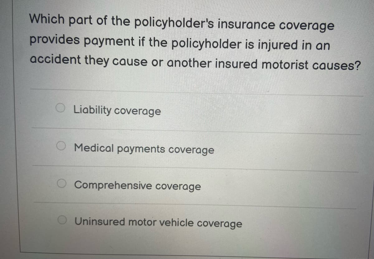 Which part of the policyholder's insurance coverage
provides payment if the policyholder is injured in an
accident they cause or another insured motorist causes?
Liability coverage
Medical payments coverage
Comprehensive coverage
Uninsured motor vehicle coverage