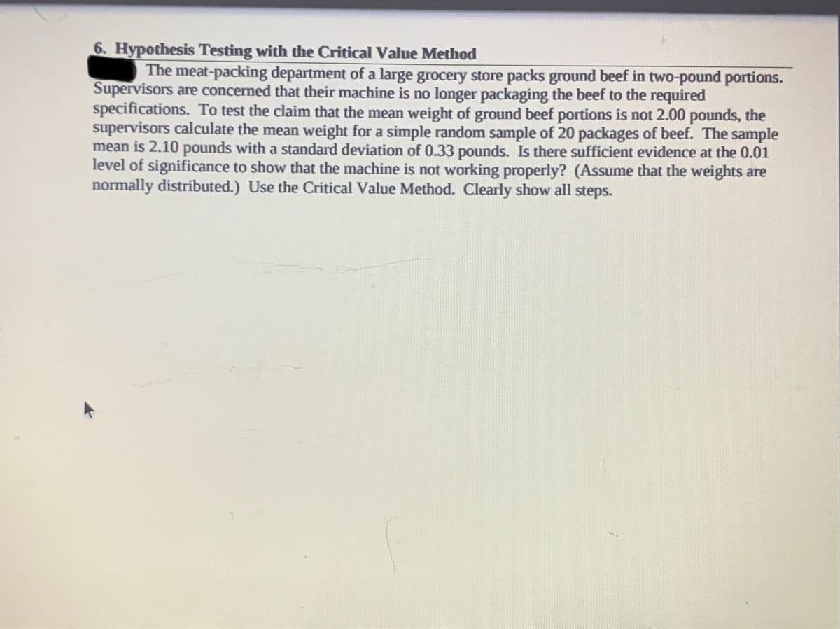6. Hypothesis Testing with the Critical Value Method
The meat-packing department of a large grocery store packs ground beef in two-pound portions.
Supervisors are concerned that their machine is no longer packaging the beef to the required
specifications. To test the claim that the mean weight of ground beef portions is not 2.00 pounds, the
supervisors calculate the mean weight for a simple random sample of 20 packages of beef. The sample
mean is 2.10 pounds with a standard deviation of 0.33 pounds. Is there sufficient evidence at the 0.01
level of significance to show that the machine is not working properly? (Assume that the weights are
normally distributed.) Use the Critical Value Method. Clearly show all steps.
