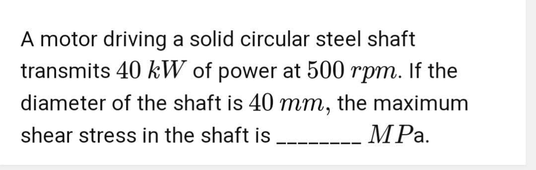 A motor driving a solid circular steel shaft
transmits 40 kW of power at 500 rpm. If the
diameter of the shaft is 40 mm, the maximum
shear stress in the shaft is
MPa.