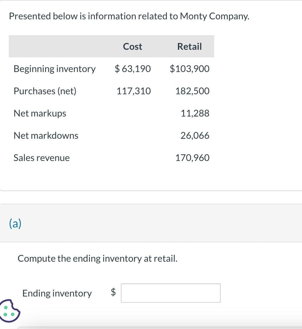 Presented below is information related to Monty Company.
Cost
Retail
Beginning inventory
$ 63,190
$103,900
Purchases (net)
117,310
182,500
Net markups
Net markdowns
Sales revenue
11,288
26,066
170,960
(a)
Compute the ending inventory at retail.
Ending inventory
SA
$
